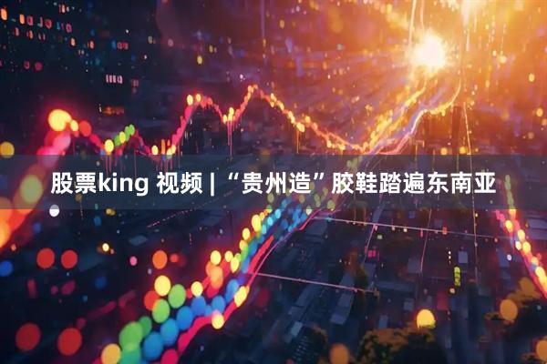 股票king 视频 | “贵州造”胶鞋踏遍东南亚