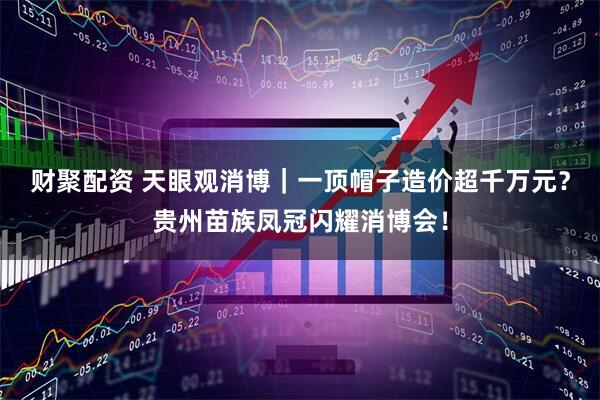 财聚配资 天眼观消博｜一顶帽子造价超千万元？贵州苗族凤冠闪耀消博会！
