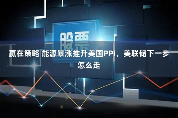 赢在策略 能源暴涨推升美国PPI，美联储下一步怎么走