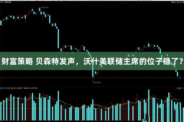 财富策略 贝森特发声,沃什美联储主席的位子稳了?