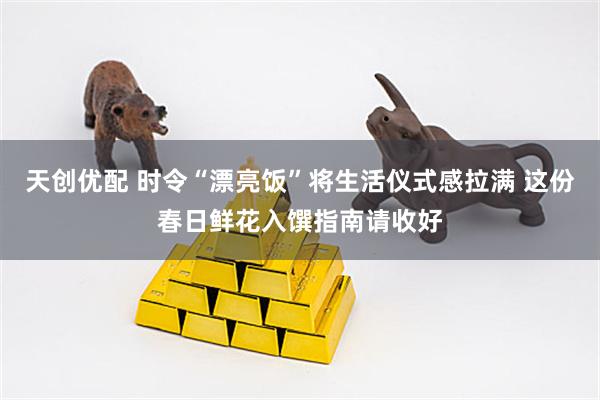 天创优配 时令“漂亮饭”将生活仪式感拉满 这份春日鲜花入馔指南请收好
