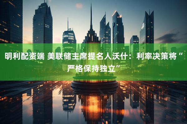 明利配资端 美联储主席提名人沃什：利率决策将“严格保持独立”