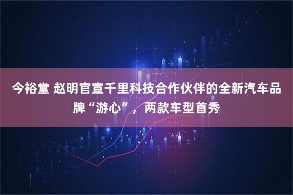 今裕堂 赵明官宣千里科技合作伙伴的全新汽车品牌“游心”，两款车型首秀