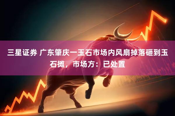 三星证券 广东肇庆一玉石市场内风扇掉落砸到玉石摊，市场方：已处置