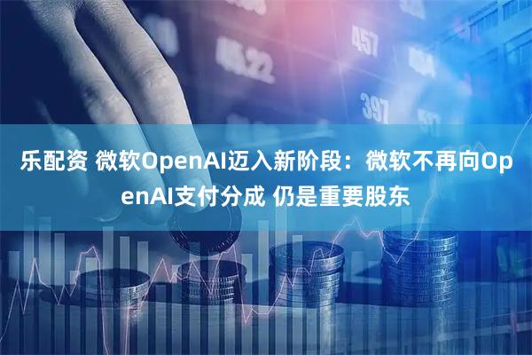 乐配资 微软OpenAI迈入新阶段：微软不再向OpenAI支付分成 仍是重要股东