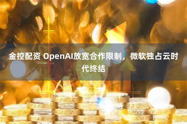 金控配资 OpenAI放宽合作限制，微软独占云时代终结