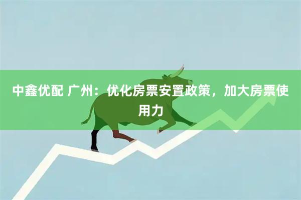 中鑫优配 广州：优化房票安置政策，加大房票使用力