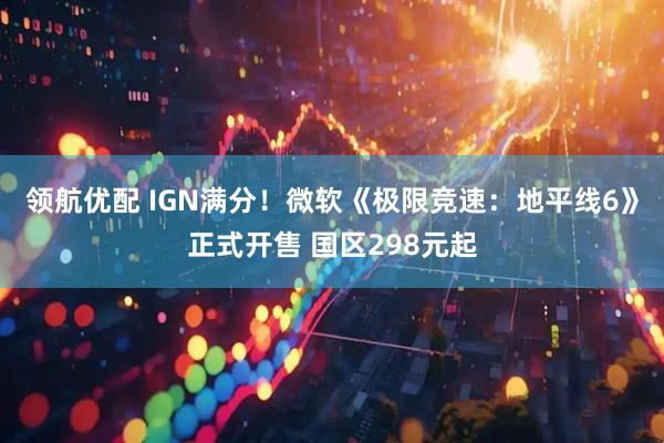 领航优配 IGN满分！微软《极限竞速：地平线6》正式开售 国区298元起