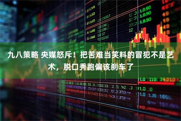 九八策略 央媒怒斥！把苦难当笑料的冒犯不是艺术，脱口秀跑偏该刹车了