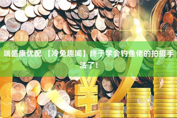 端盛康优配 【冷兔趣闻】终于学会钓鱼佬的拍摄手法了！