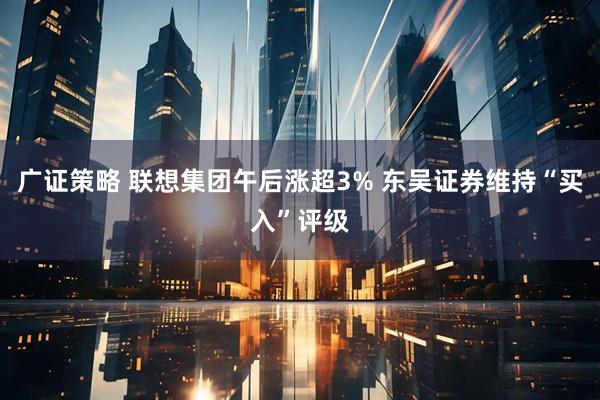 广证策略 联想集团午后涨超3% 东吴证券维持“买入”评级
