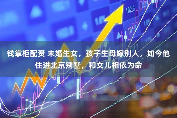 钱掌柜配资 未婚生女，孩子生母嫁别人，如今他住进北京别墅，和女儿相依为命