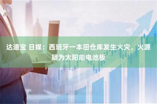 达道宝 日媒：西班牙一本田仓库发生火灾，火源疑为太阳能电池板