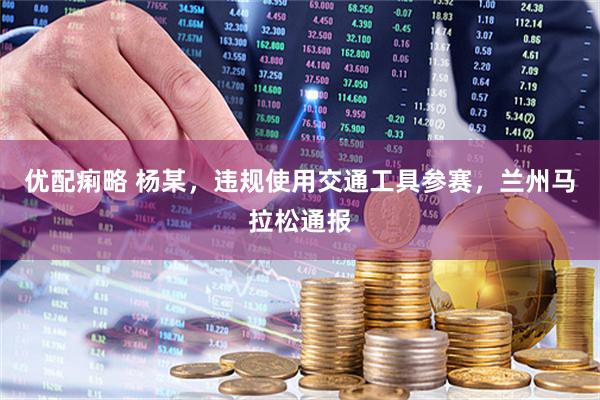 优配痢略 杨某，违规使用交通工具参赛，兰州马拉松通报