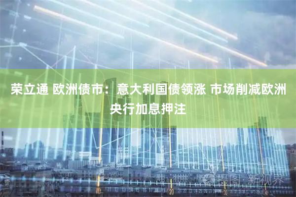 荣立通 欧洲债市：意大利国债领涨 市场削减欧洲央行加息押注