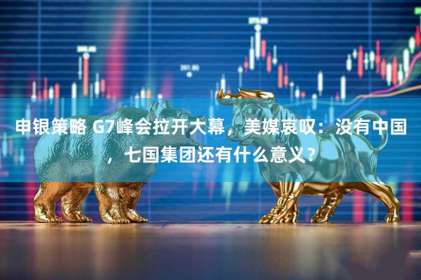 申银策略 G7峰会拉开大幕，美媒哀叹：没有中国，七国集团还有什么意义？