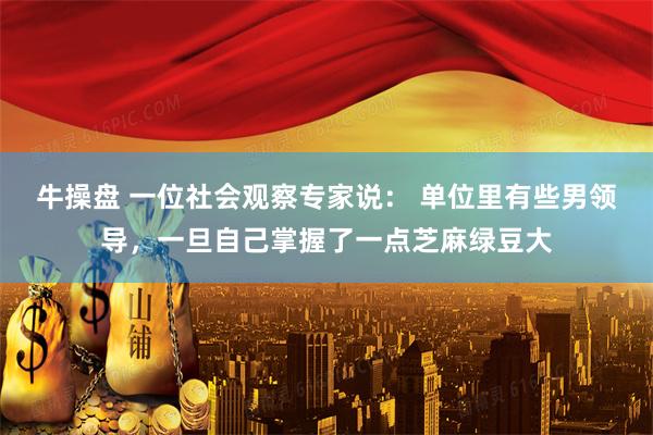 牛操盘 一位社会观察专家说： 单位里有些男领导，一旦自己掌握了一点芝麻绿豆大