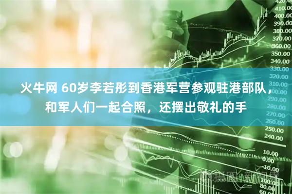 火牛网 60岁李若彤到香港军营参观驻港部队，和军人们一起合照，还摆出敬礼的手