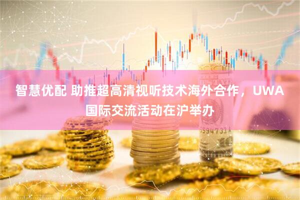 智慧优配 助推超高清视听技术海外合作，UWA国际交流活动在沪举办