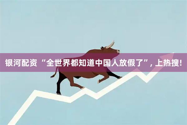 银河配资 “全世界都知道中国人放假了”, 上热搜!
