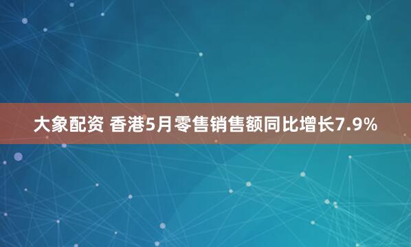 大象配资 香港5月零售销售额同比增长7.9%