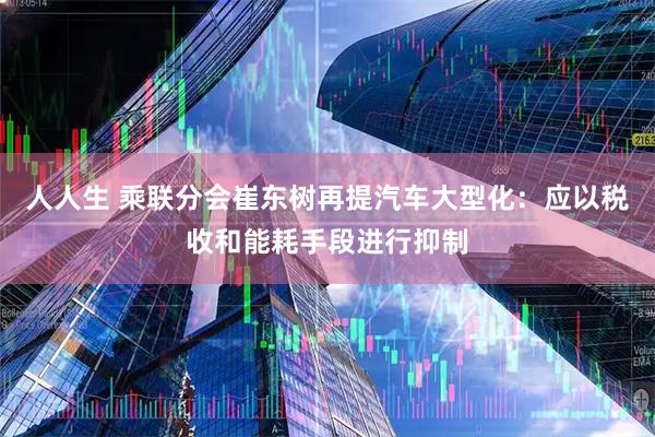 人人生 乘联分会崔东树再提汽车大型化：应以税收和能耗手段进行抑制
