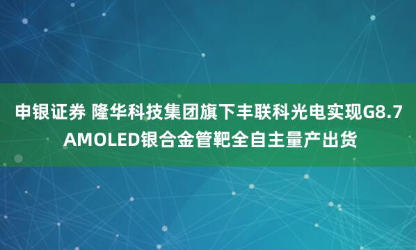 申银证券 隆华科技集团旗下丰联科光电实现G8.7 AMOLED银合金管靶全自主量产出货