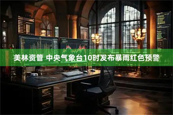 美林资管 中央气象台10时发布暴雨红色预警
