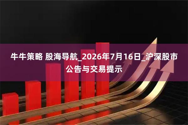 牛牛策略 股海导航_2026年7月16日_沪深股市公告与交易提示
