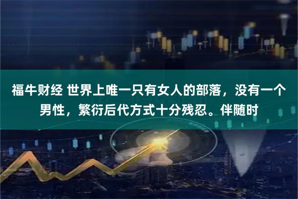 福牛财经 世界上唯一只有女人的部落，没有一个男性，繁衍后代方式十分残忍。伴随时