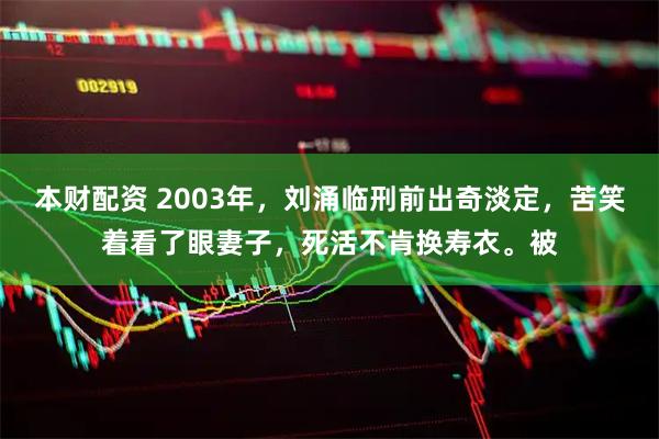 本财配资 2003年，刘涌临刑前出奇淡定，苦笑着看了眼妻子，死活不肯换寿衣。被