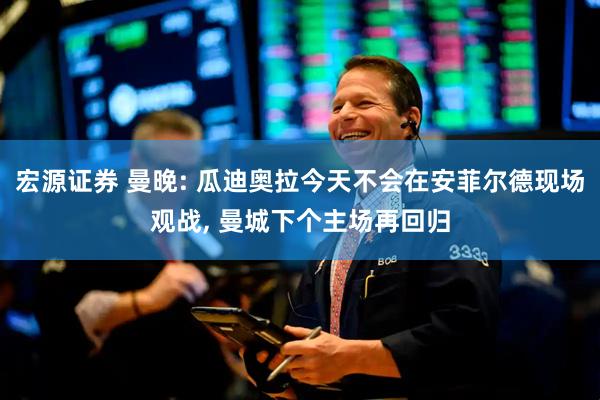 宏源证券 曼晚: 瓜迪奥拉今天不会在安菲尔德现场观战, 曼城下个主场再回归