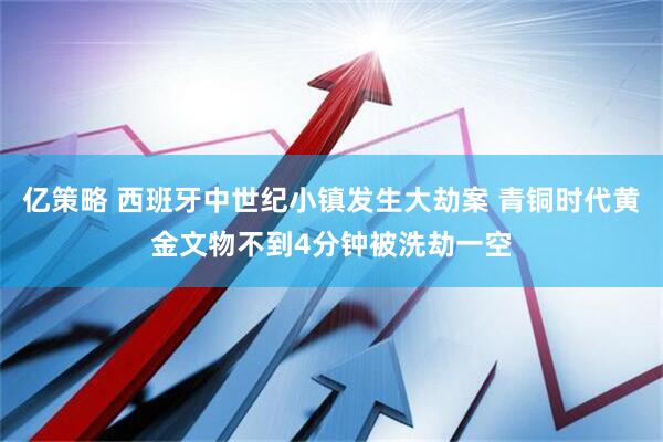 亿策略 西班牙中世纪小镇发生大劫案 青铜时代黄金文物不到4分钟被洗劫一空