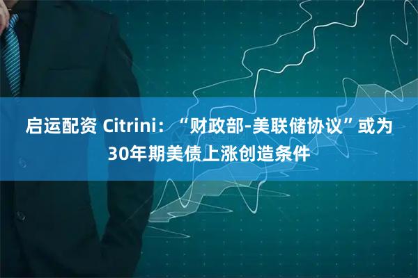 启运配资 Citrini：“财政部-美联储协议”或为30年期美债上涨创造条件