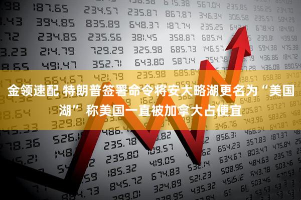 金领速配 特朗普签署命令将安大略湖更名为“美国湖” 称美国一直被加拿大占便宜