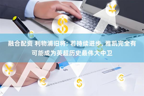 融合配资 利物浦旧将: 若持续进步, 雅凯完全有可能成为英超历史最伟大中卫