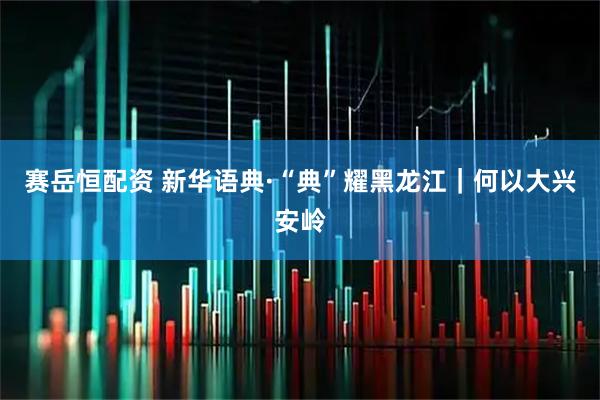 赛岳恒配资 新华语典·“典”耀黑龙江|何以大兴安岭